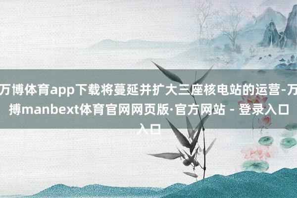万博体育app下载将蔓延并扩大三座核电站的运营-万搏manbext体育官网网页版·官方网站 - 登录入口