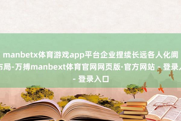 manbetx体育游戏app平台企业捏续长远各人化阛阓布局-万搏manbext体育官网网页版·官方网站 - 登录入口