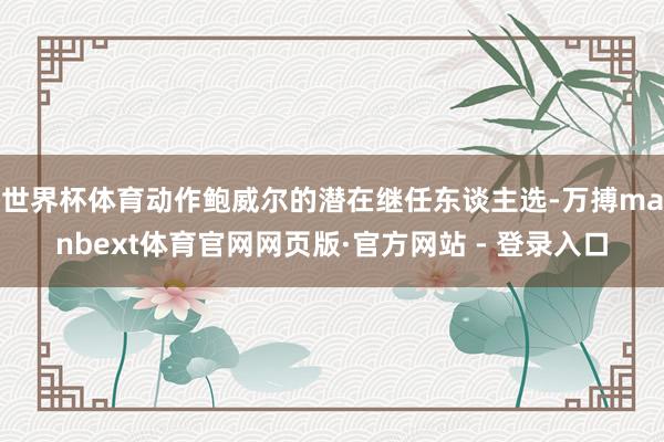 世界杯体育动作鲍威尔的潜在继任东谈主选-万搏manbext体育官网网页版·官方网站 - 登录入口