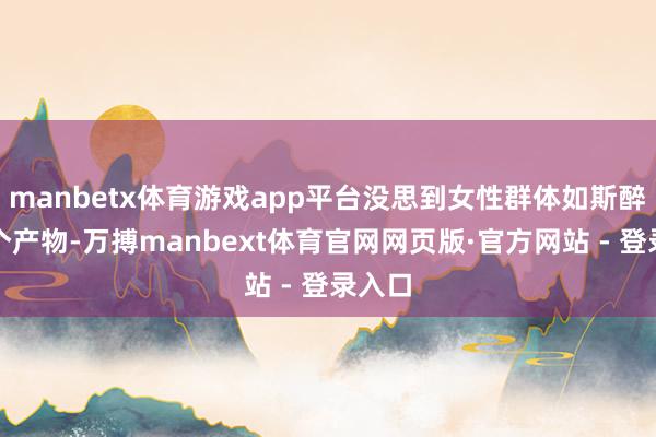 manbetx体育游戏app平台没思到女性群体如斯醉心这个产物-万搏manbext体育官网网页版·官方网站 - 登录入口