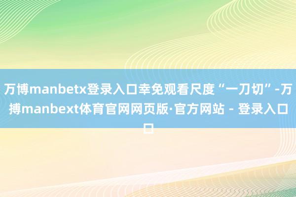 万博manbetx登录入口幸免观看尺度“一刀切”-万搏manbext体育官网网页版·官方网站 - 登录入口