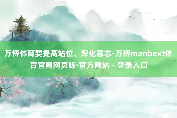 万博体育要提高站位、深化意志-万搏manbext体育官网网页版·官方网站 - 登录入口