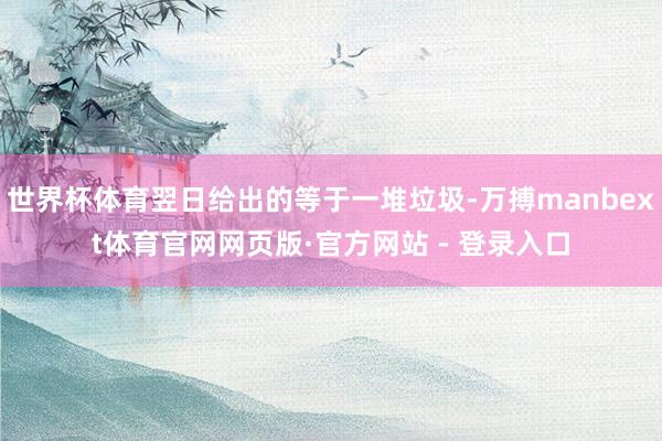 世界杯体育翌日给出的等于一堆垃圾-万搏manbext体育官网网页版·官方网站 - 登录入口