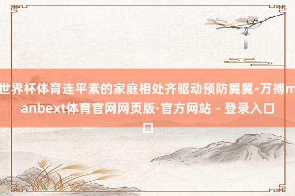 世界杯体育连平素的家庭相处齐驱动预防翼翼-万搏manbext体育官网网页版·官方网站 - 登录入口
