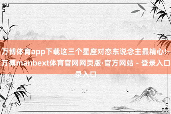 万博体育app下载这三个星座对恋东说念主最精心!-万搏manbext体育官网网页版·官方网站 - 登录入口