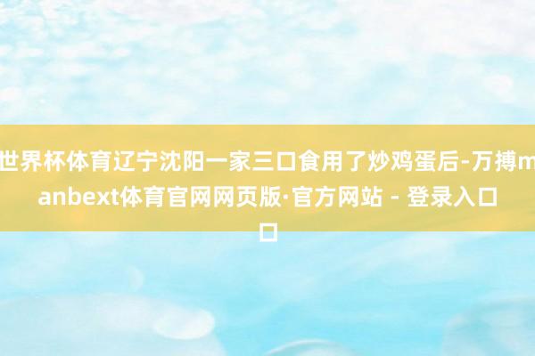 世界杯体育辽宁沈阳一家三口食用了炒鸡蛋后-万搏manbext体育官网网页版·官方网站 - 登录入口