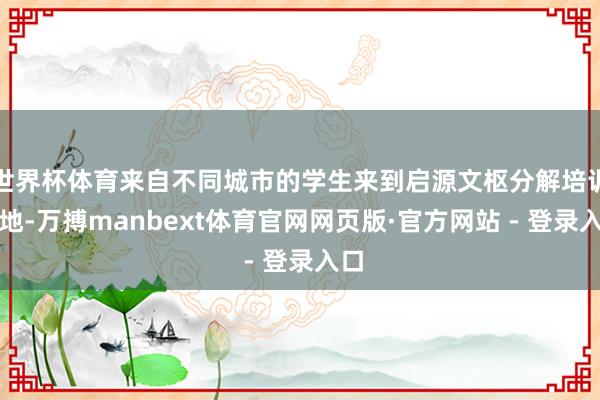 世界杯体育来自不同城市的学生来到启源文枢分解培训基地-万搏manbext体育官网网页版·官方网站 - 登录入口