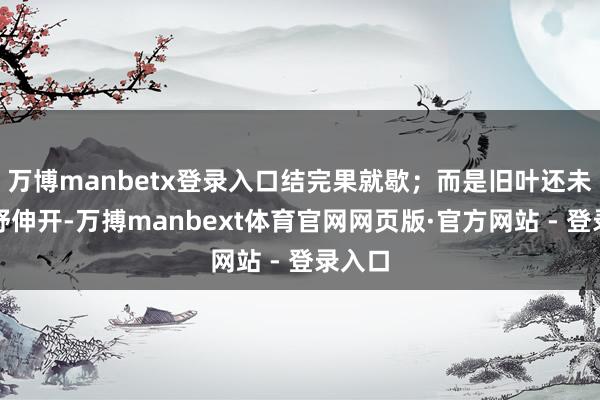 万博manbetx登录入口结完果就歇；而是旧叶还未完竣舒伸开-万搏manbext体育官网网页版·官方网站 - 登录入口
