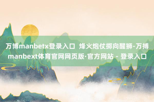万博manbetx登录入口  烽火炮仗掷向醒狮-万搏manbext体育官网网页版·官方网站 - 登录入口